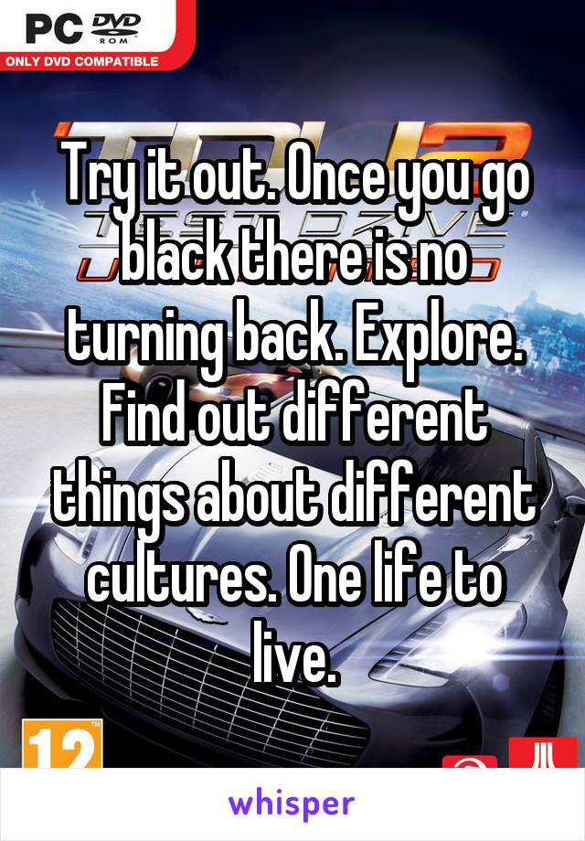 Try it out. Once you go black there is no turning back. Explore. Find out different things about different cultures. One life to live.