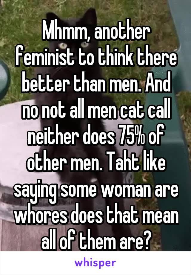 Mhmm, another feminist to think there better than men. And no not all men cat call neither does 75% of other men. Taht like saying some woman are whores does that mean all of them are?