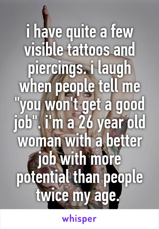 i have quite a few visible tattoos and piercings. i laugh when people tell me "you won't get a good job". i'm a 26 year old woman with a better job with more potential than people twice my age. 