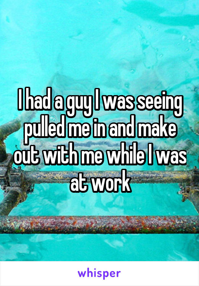 I had a guy I was seeing pulled me in and make out with me while I was at work