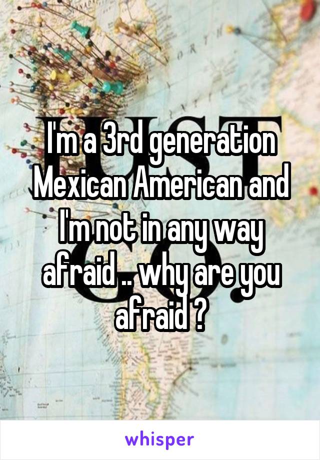I'm a 3rd generation Mexican American and I'm not in any way afraid .. why are you afraid ?
