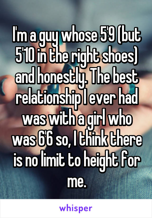 I'm a guy whose 5'9 (but 5'10 in the right shoes) and honestly. The best relationship I ever had was with a girl who was 6'6 so, I think there is no limit to height for me.