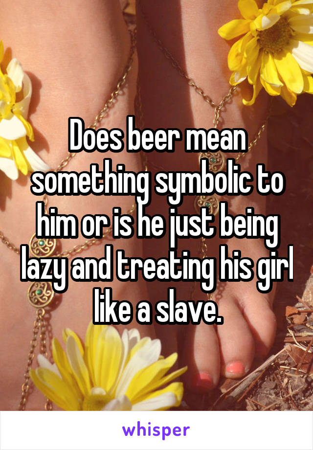 Does beer mean something symbolic to him or is he just being lazy and treating his girl like a slave.