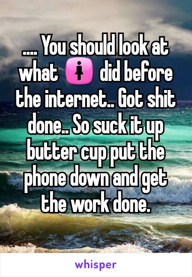 .... You should look at what 🚺 did before the internet.. Got shit done.. So suck it up butter cup put the phone down and get the work done.