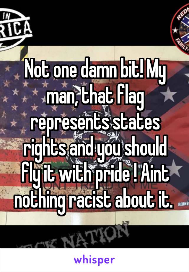 Not one damn bit! My man, that flag represents states rights and you should fly it with pride ! Aint nothing racist about it. 