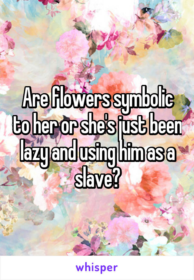 Are flowers symbolic to her or she's just been lazy and using him as a slave?