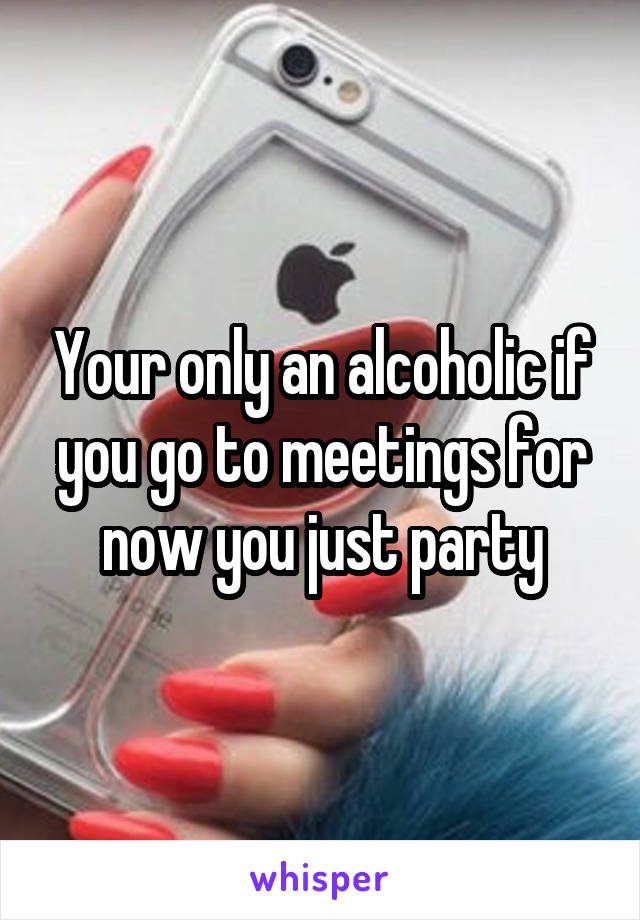 Your only an alcoholic if you go to meetings for now you just party