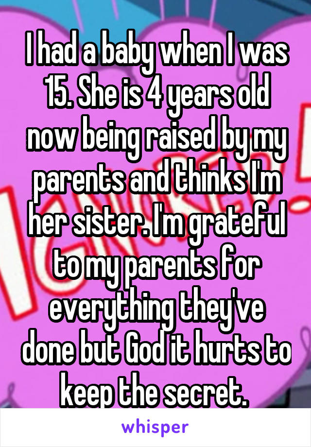 I had a baby when I was 15. She is 4 years old now being raised by my parents and thinks I'm her sister. I'm grateful to my parents for everything they've done but God it hurts to keep the secret. 
