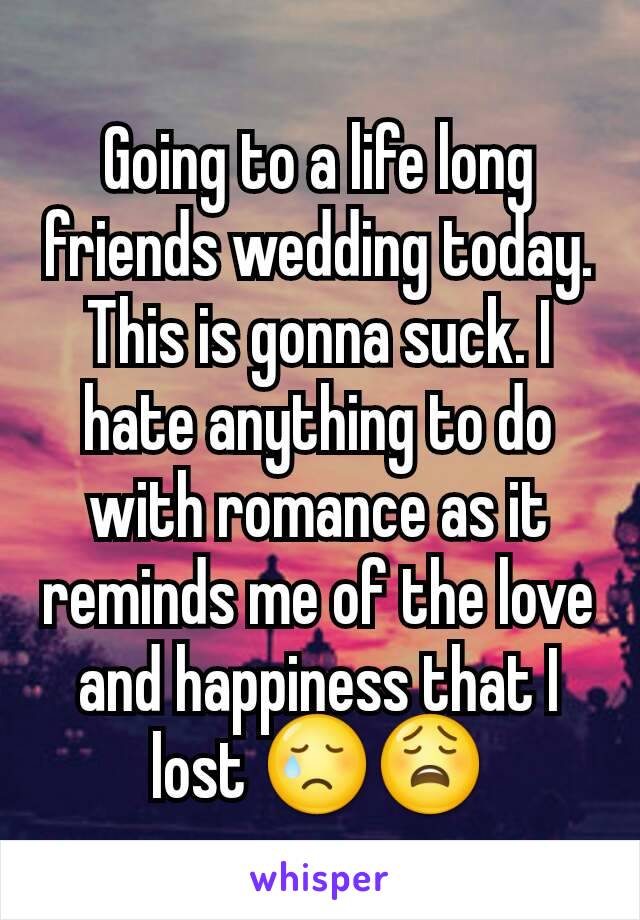 Going to a life long friends wedding today. This is gonna suck. I hate anything to do with romance as it reminds me of the love and happiness that I lost 😢😩