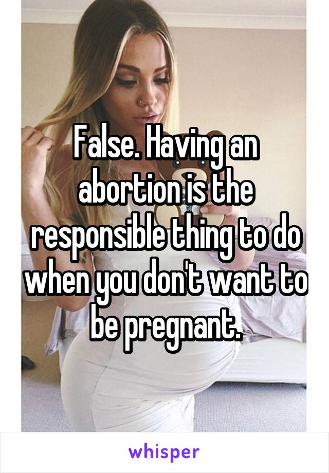 False. Having an abortion is the responsible thing to do when you don't want to be pregnant.