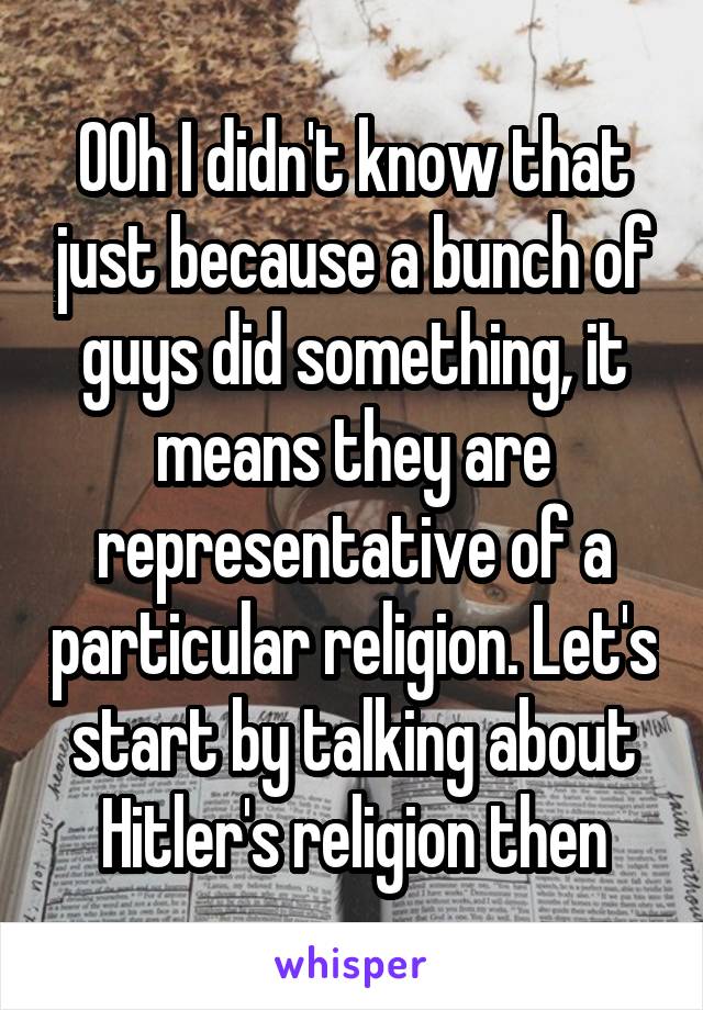 OOh I didn't know that just because a bunch of guys did something, it means they are representative of a particular religion. Let's start by talking about Hitler's religion then