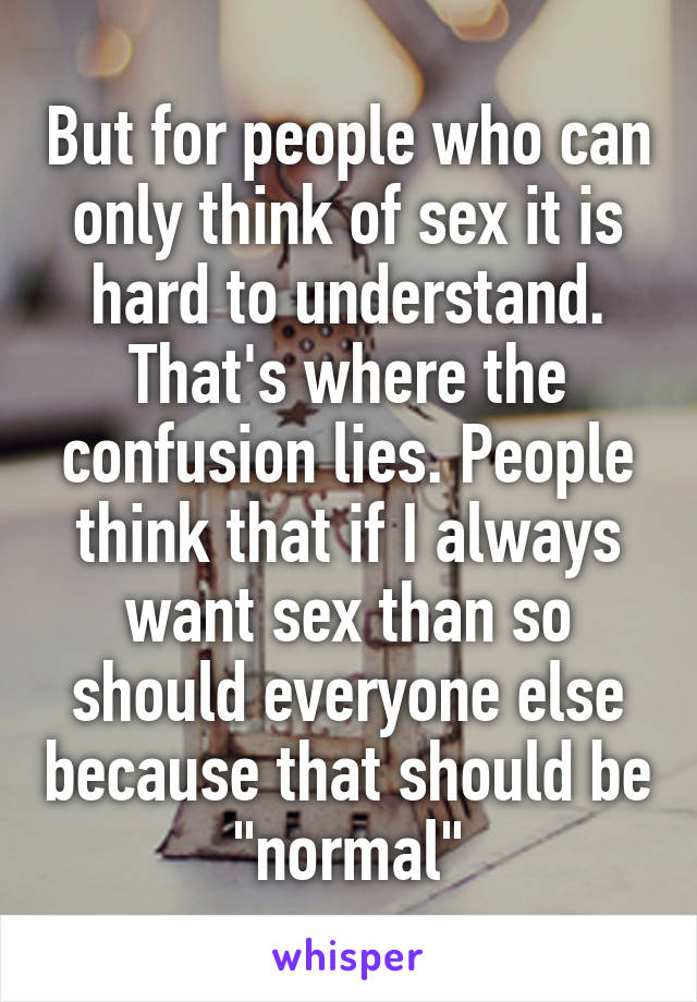 But for people who can only think of sex it is hard to understand. That's where the confusion lies. People think that if I always want sex than so should everyone else because that should be "normal"