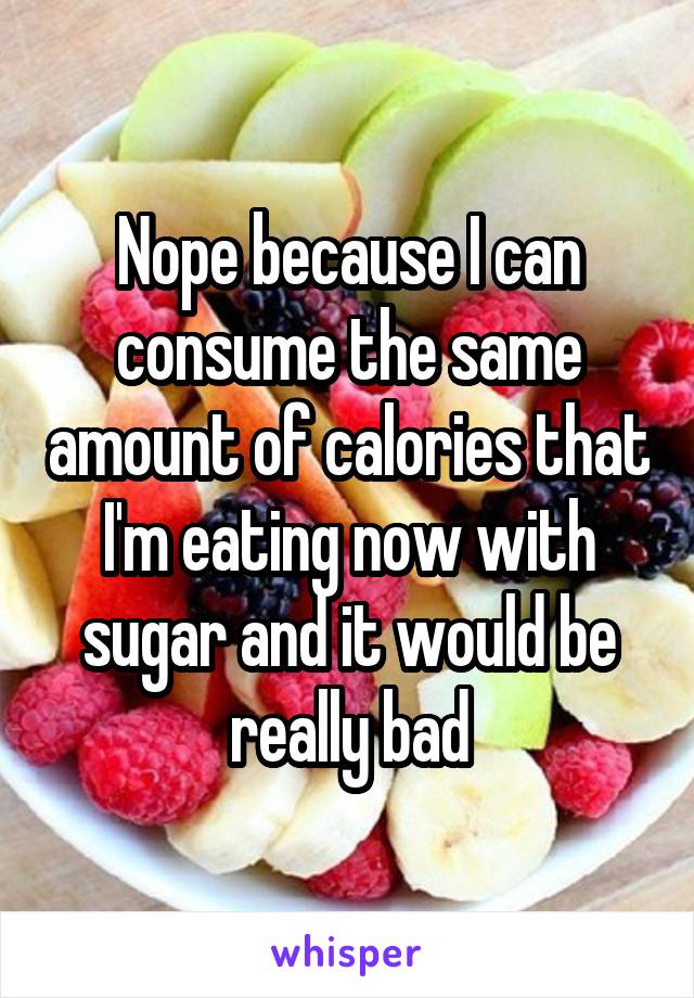 Nope because I can consume the same amount of calories that I'm eating now with sugar and it would be really bad