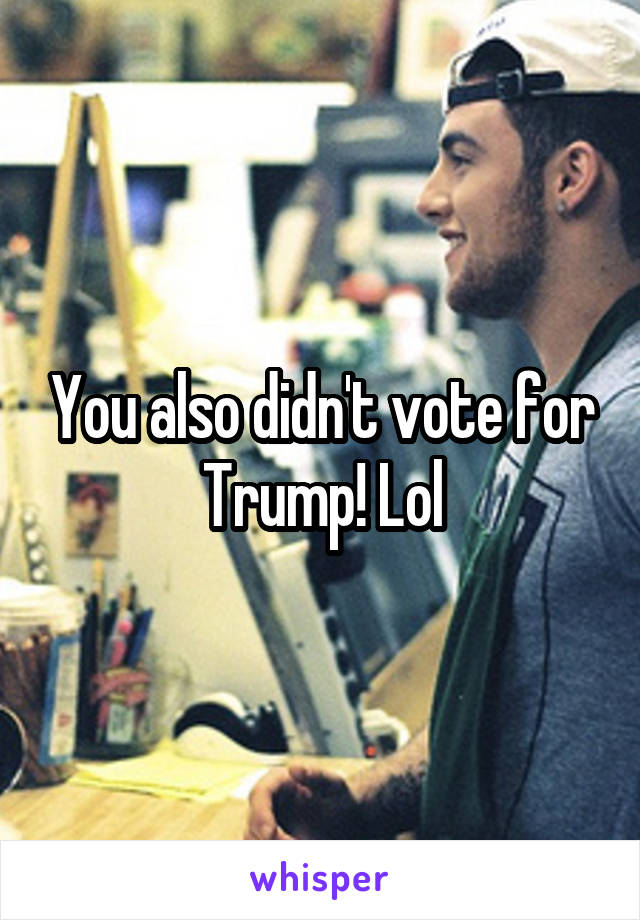 You also didn't vote for Trump! Lol