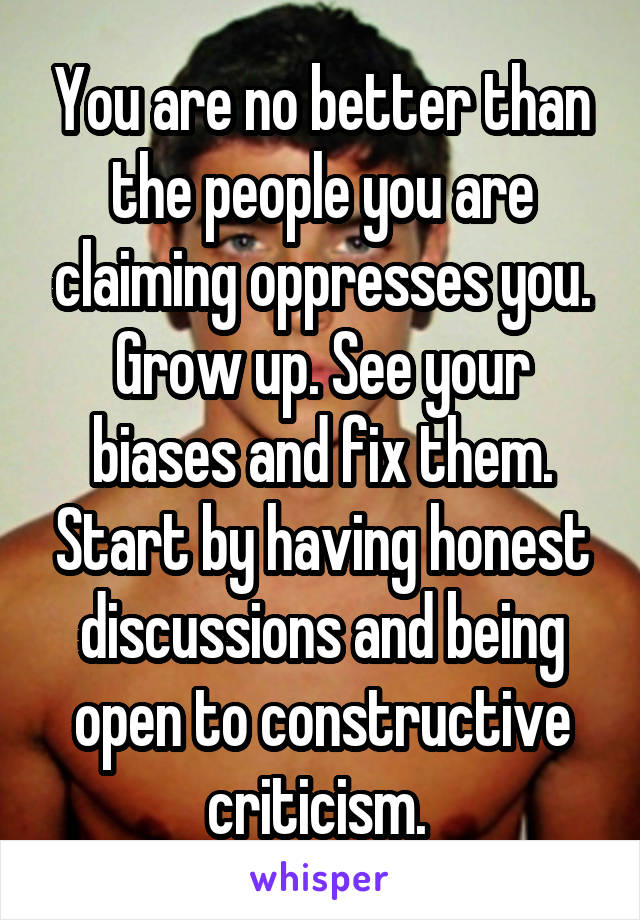 You are no better than the people you are claiming oppresses you. Grow up. See your biases and fix them. Start by having honest discussions and being open to constructive criticism. 