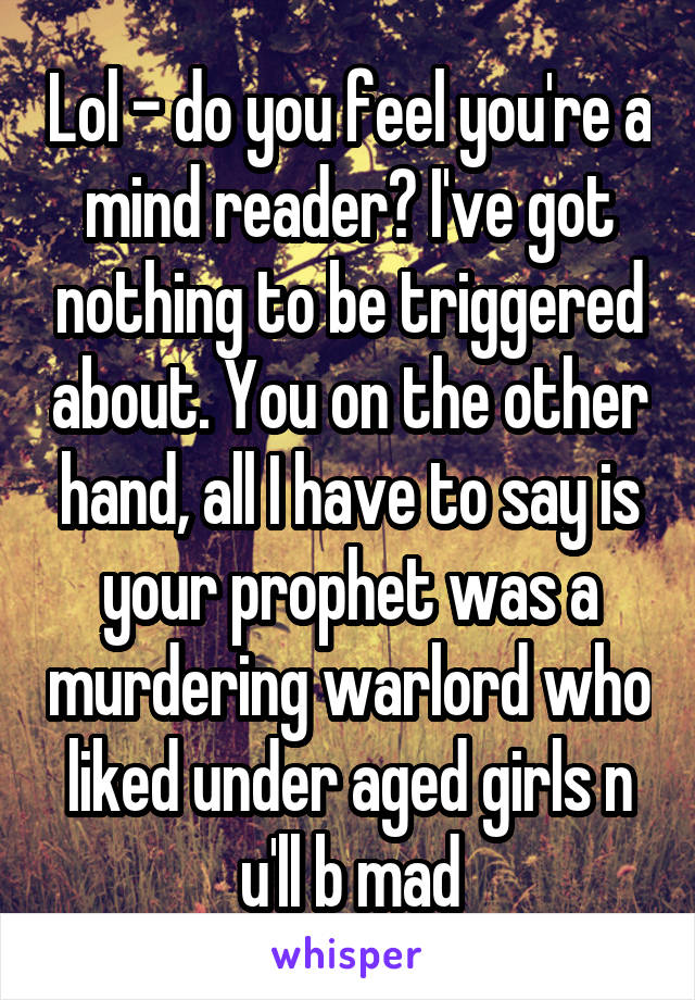 Lol - do you feel you're a mind reader? I've got nothing to be triggered about. You on the other hand, all I have to say is your prophet was a murdering warlord who liked under aged girls n u'll b mad