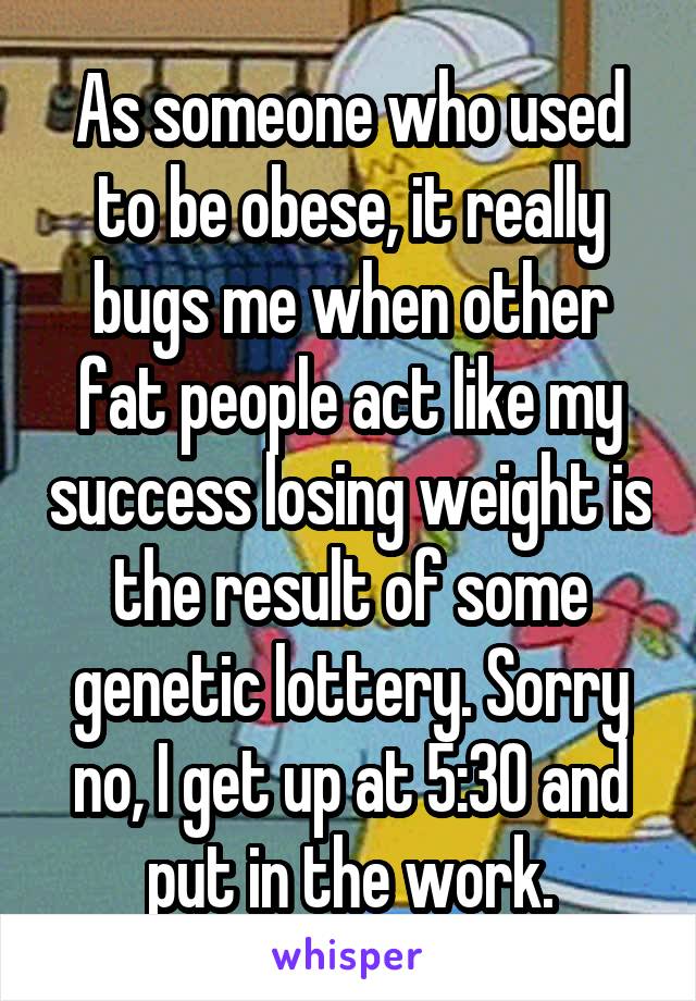 As someone who used to be obese, it really bugs me when other fat people act like my success losing weight is the result of some genetic lottery. Sorry no, I get up at 5:30 and put in the work.