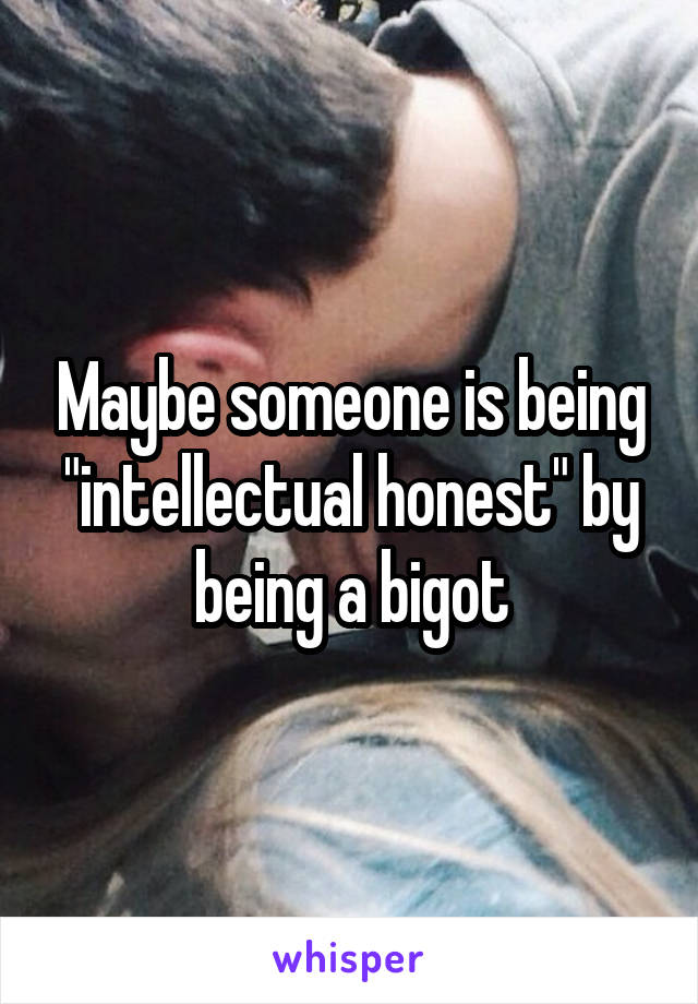 Maybe someone is being "intellectual honest" by being a bigot