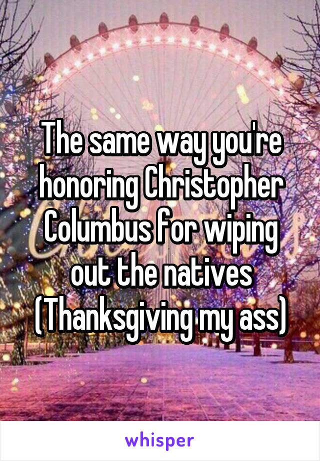 The same way you're honoring Christopher Columbus for wiping out the natives (Thanksgiving my ass)