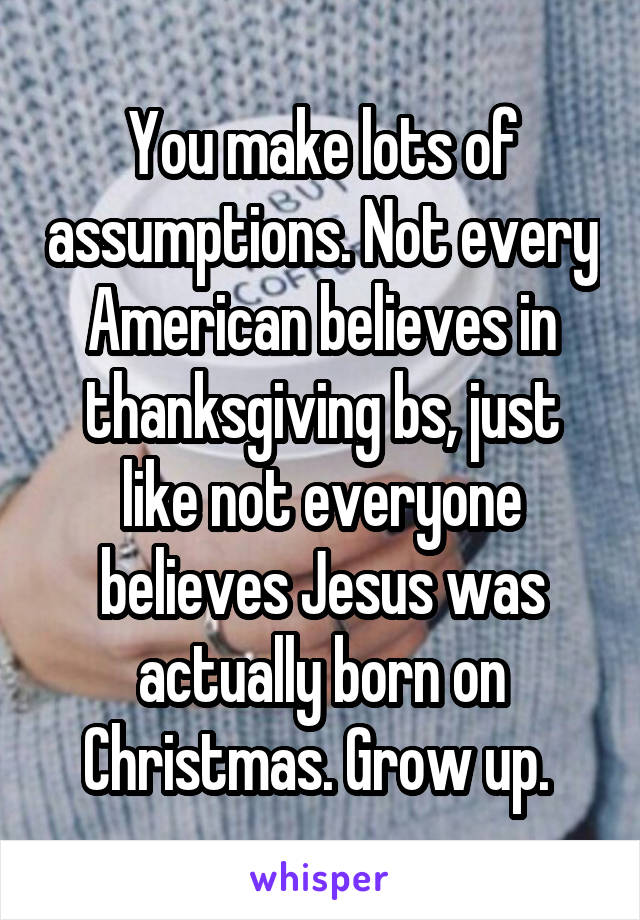 You make lots of assumptions. Not every American believes in thanksgiving bs, just like not everyone believes Jesus was actually born on Christmas. Grow up. 