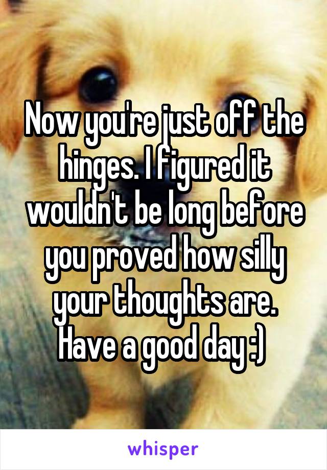 Now you're just off the hinges. I figured it wouldn't be long before you proved how silly your thoughts are. Have a good day :) 