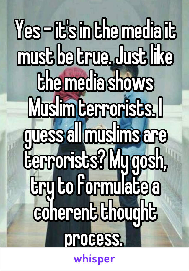 Yes - it's in the media it must be true. Just like the media shows Muslim terrorists. I guess all muslims are terrorists? My gosh, try to formulate a coherent thought process. 