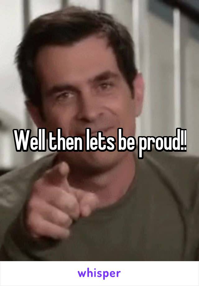 Well then lets be proud!!