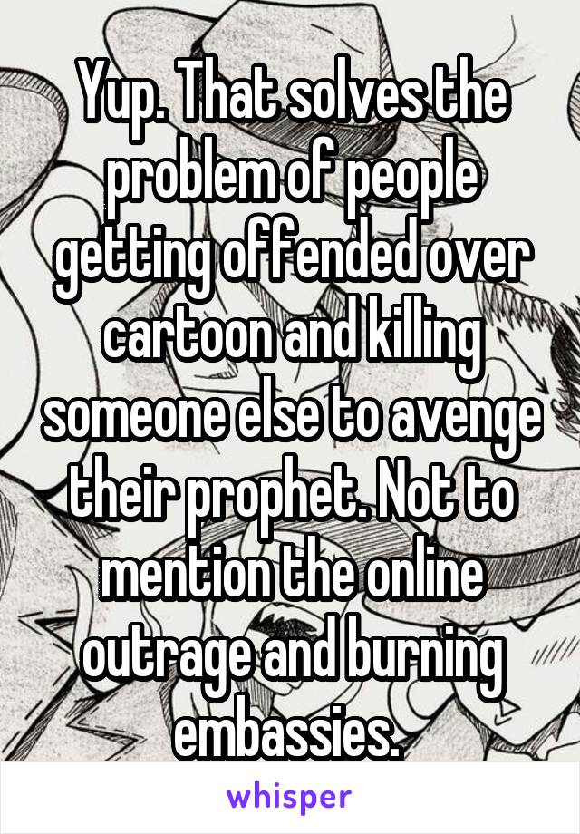 Yup. That solves the problem of people getting offended over cartoon and killing someone else to avenge their prophet. Not to mention the online outrage and burning embassies. 