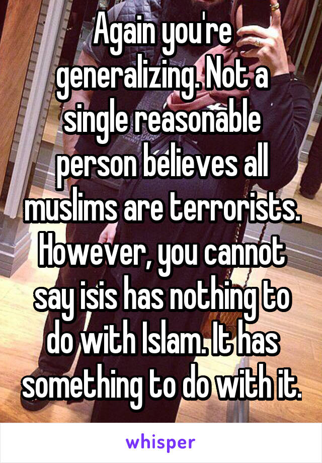 Again you're generalizing. Not a single reasonable person believes all muslims are terrorists. However, you cannot say isis has nothing to do with Islam. It has something to do with it. 