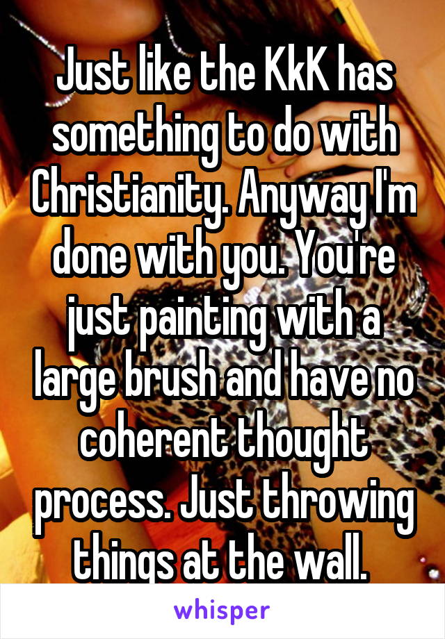 Just like the KkK has something to do with Christianity. Anyway I'm done with you. You're just painting with a large brush and have no coherent thought process. Just throwing things at the wall. 