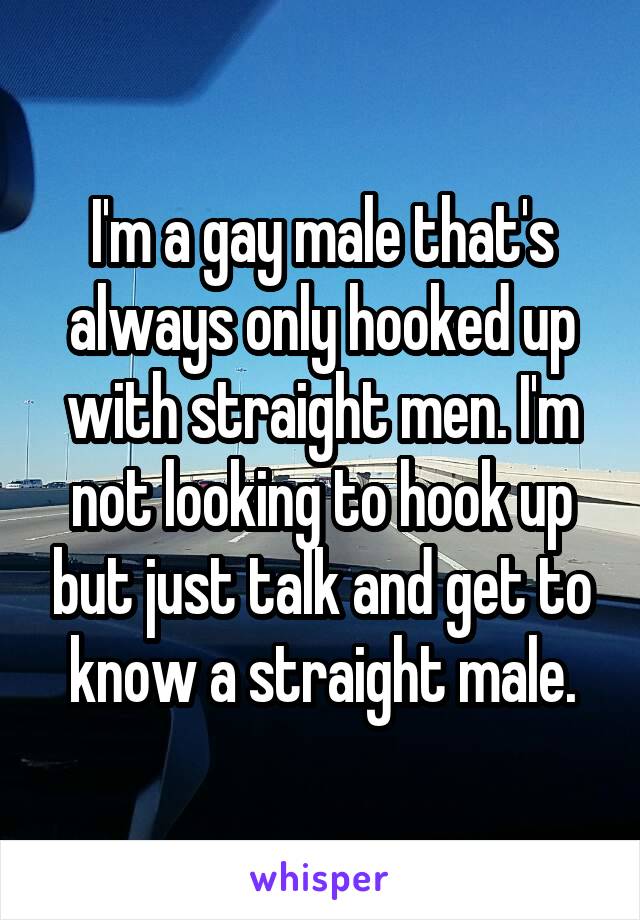 I'm a gay male that's always only hooked up with straight men. I'm not looking to hook up but just talk and get to know a straight male.