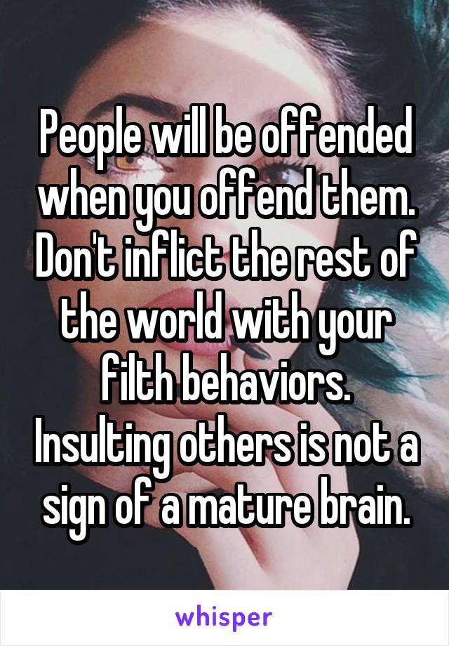 People will be offended when you offend them. Don't inflict the rest of the world with your filth behaviors. Insulting others is not a sign of a mature brain.