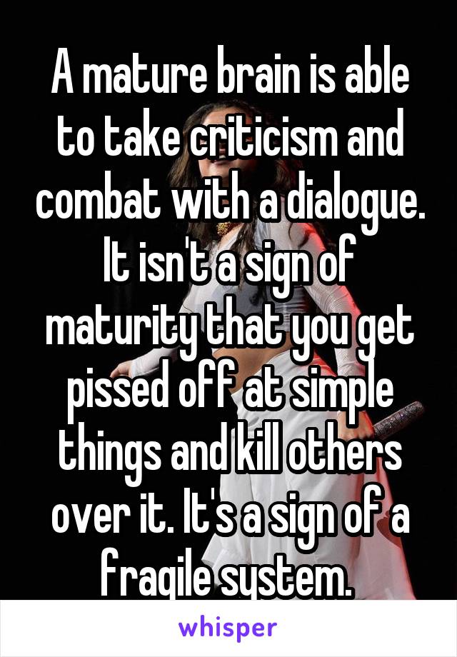 A mature brain is able to take criticism and combat with a dialogue. It isn't a sign of maturity that you get pissed off at simple things and kill others over it. It's a sign of a fragile system. 