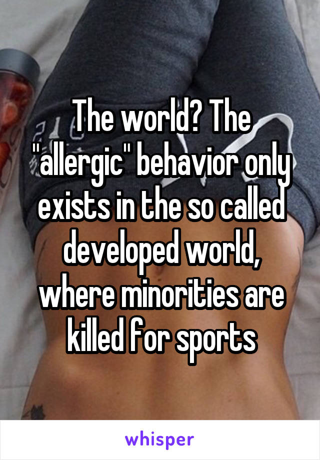 The world? The "allergic" behavior only exists in the so called developed world, where minorities are killed for sports