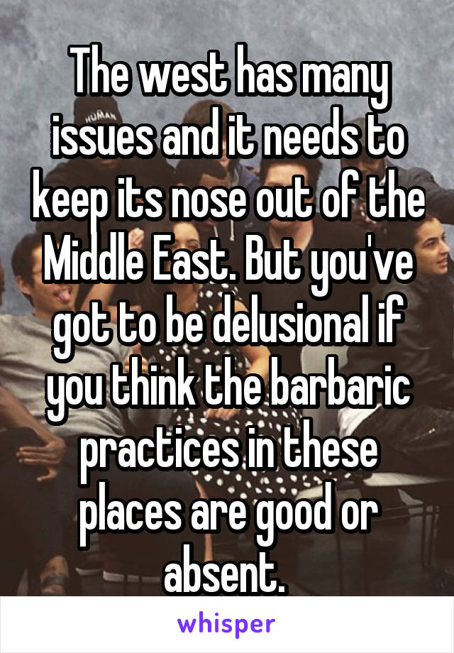 The west has many issues and it needs to keep its nose out of the Middle East. But you've got to be delusional if you think the barbaric practices in these places are good or absent. 