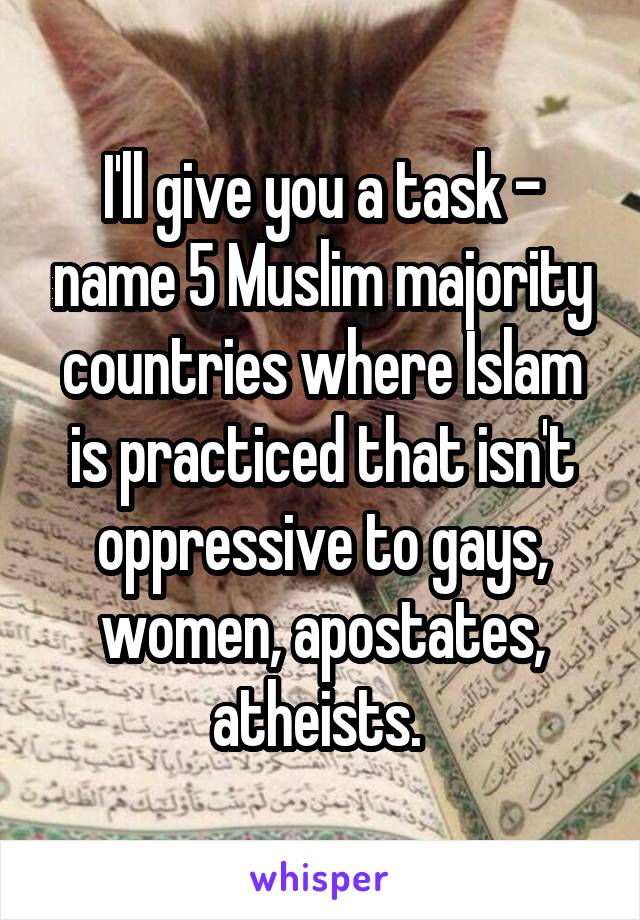 I'll give you a task - name 5 Muslim majority countries where Islam is practiced that isn't oppressive to gays, women, apostates, atheists. 