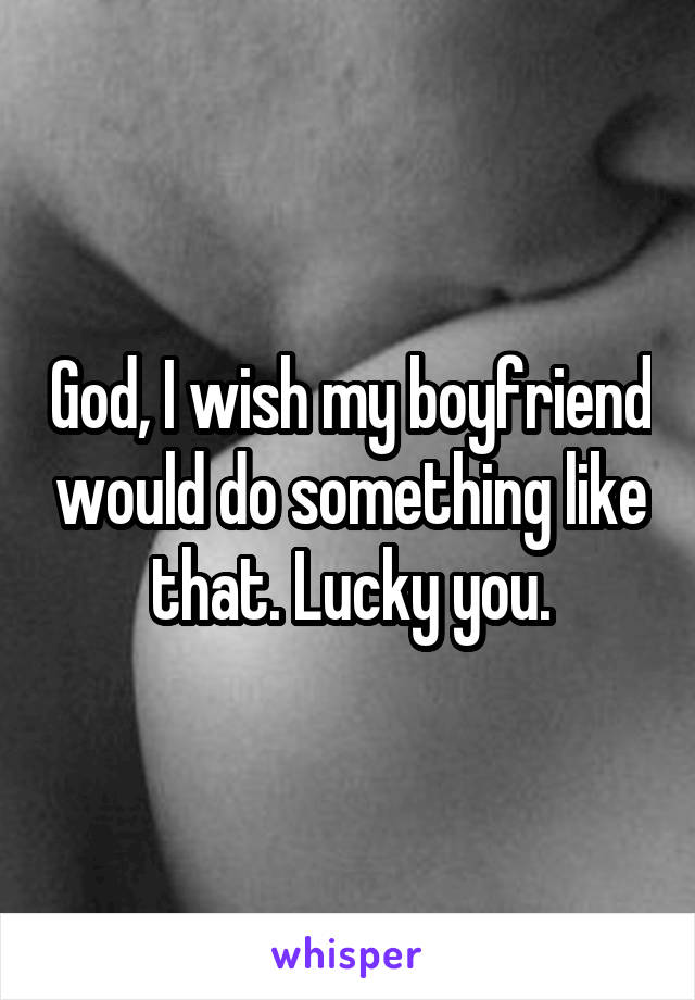 God, I wish my boyfriend would do something like that. Lucky you.