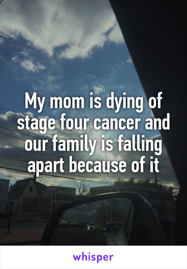 My mom is dying of stage four cancer and our family is falling apart because of it