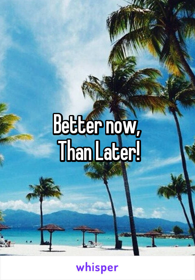 Better now, 
Than Later!