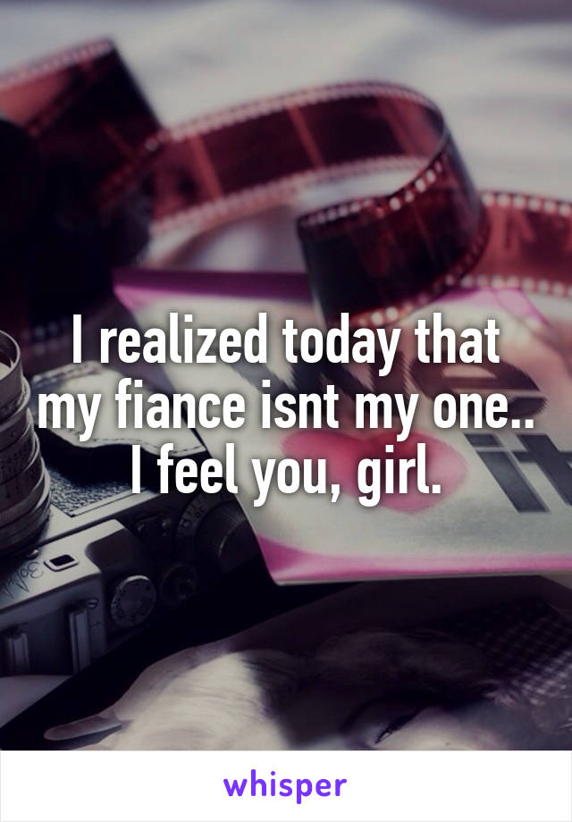 I realized today that my fiance isnt my one.. I feel you, girl.