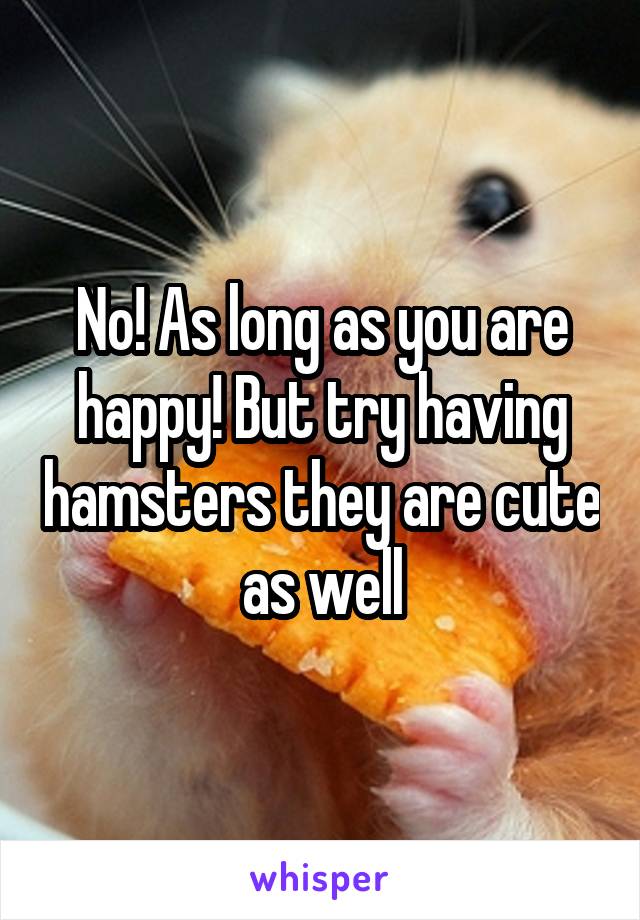 No! As long as you are happy! But try having hamsters they are cute as well