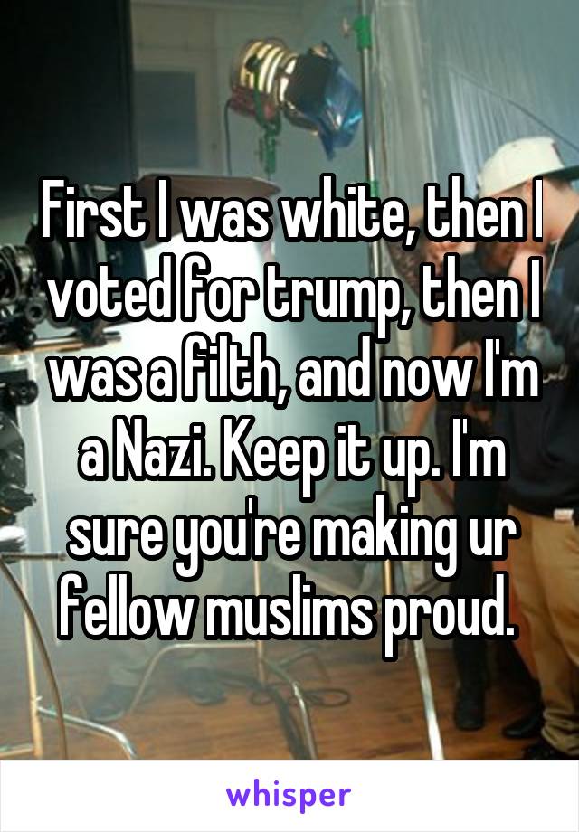 First I was white, then I voted for trump, then I was a filth, and now I'm a Nazi. Keep it up. I'm sure you're making ur fellow muslims proud. 