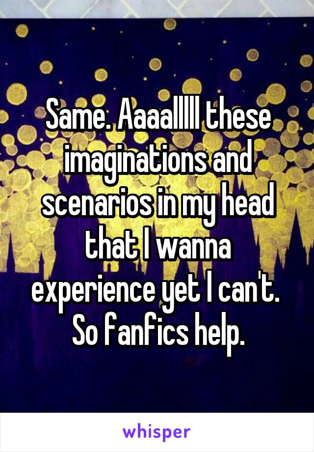 Same. Aaaalllll these imaginations and scenarios in my head that I wanna experience yet I can't.  So fanfics help.