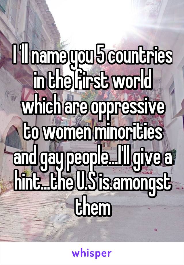 I 'll name you 5 countries in the first world which are oppressive to women minorities and gay people...l'll give a hint...the U.S is.amongst them