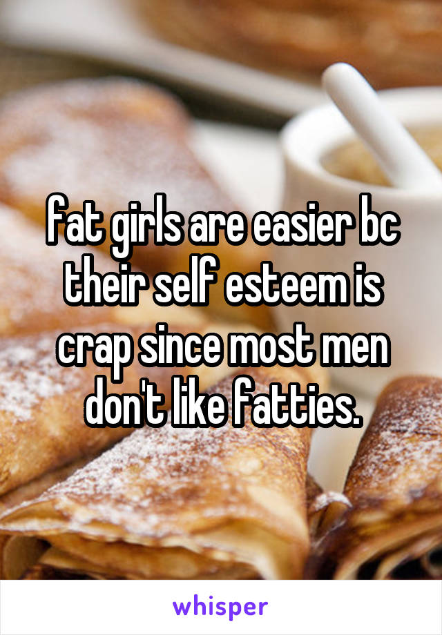 fat girls are easier bc their self esteem is crap since most men don't like fatties.