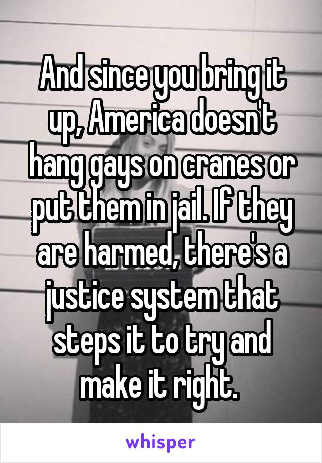 And since you bring it up, America doesn't hang gays on cranes or put them in jail. If they are harmed, there's a justice system that steps it to try and make it right. 