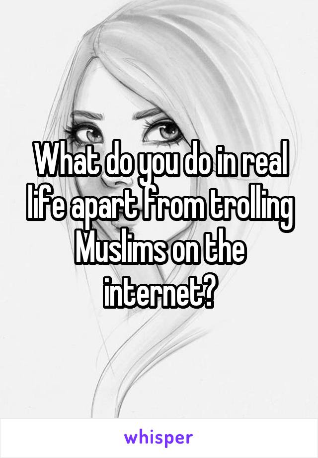 What do you do in real life apart from trolling Muslims on the internet?