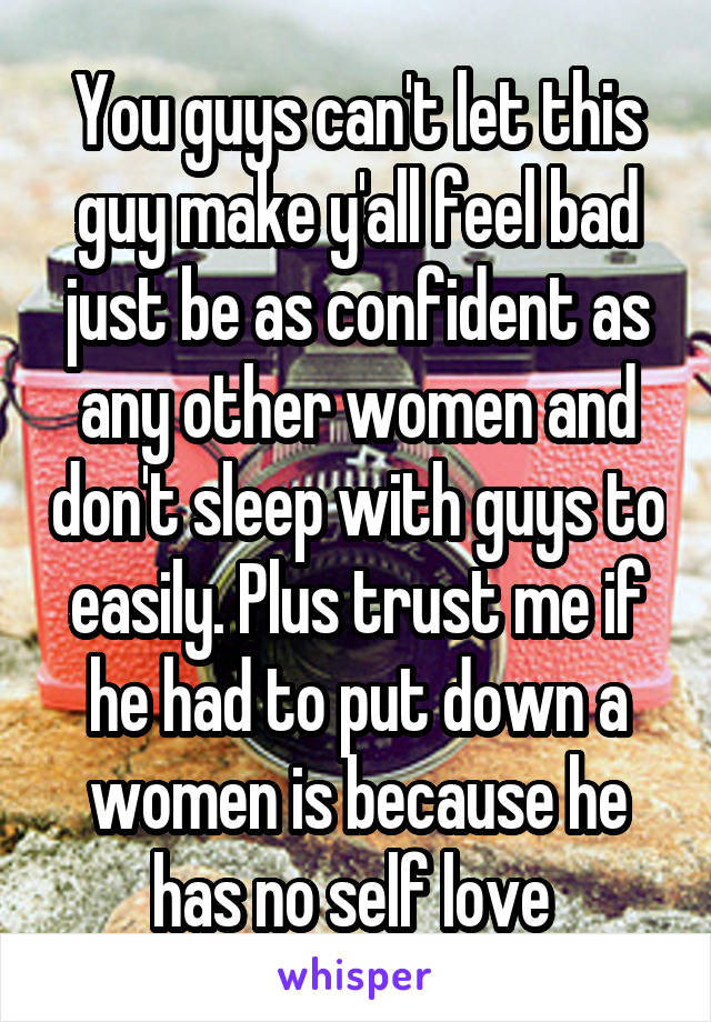 You guys can't let this guy make y'all feel bad just be as confident as any other women and don't sleep with guys to easily. Plus trust me if he had to put down a women is because he has no self love 
