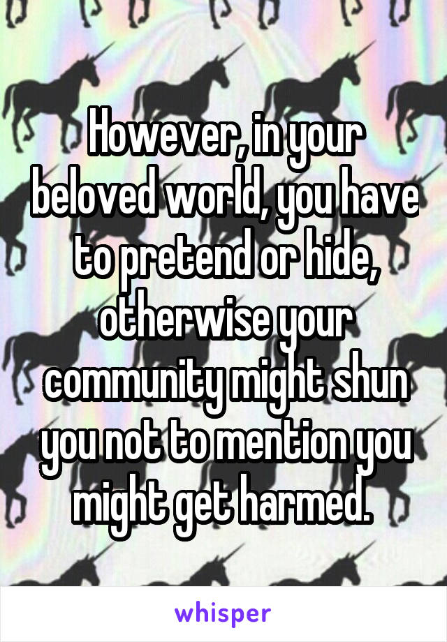 However, in your beloved world, you have to pretend or hide, otherwise your community might shun you not to mention you might get harmed. 