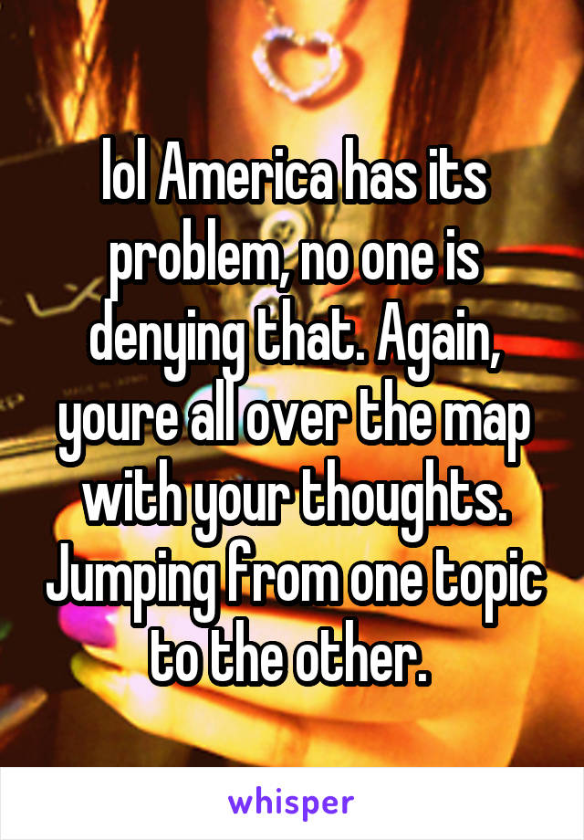 lol America has its problem, no one is denying that. Again, youre all over the map with your thoughts. Jumping from one topic to the other. 